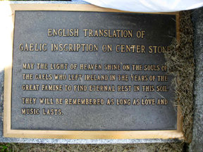 THE ENGLISH translation of the Gaelic inscription on the centre stone reads: “May the light of heaven shine on the souls of the Gaels who left Ireland in the years of the Great Famine to find eternal rest in this soil. They will be remembered as long as love and music lasts.”