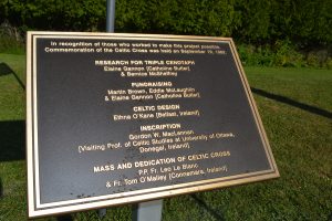 IN recognition of those who worked to make this project possible. Commemoration of the Celtic Cross was held on September 19, 1982. RESEARCH FOR TRIPLE CENOTAPH – Elaine Gannon [Catholine Butler] & Bernice McSheffrey; FUNDRAISING – Martin Brown, Eddie McLaughlin & Elaine Gannon [Catholine Butler]; CELTIC DESIGN – Ethna O’Kane [Belfast, Ireland]; INSCRIPTION – Gordon McLellan [Prof. of Celtic Studies at University of Ottawa, Donegal, Ireland]; MASS AND DEDICATION OF CELTIC CROSS – P.P. Fr. Leo Le Blanc & Fr. Tom O’Malley [Connemara, Ireland].